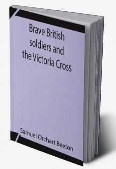 Brave British soldiers and the Victoria Cross; A general account of the regiments and men of the British Army and stories of the brave deeds which won the prize for valour