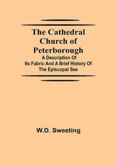 The Cathedral Church of Peterborough; A Description Of Its Fabric And A Brief History Of The Episcopal See