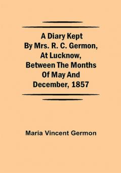 A Diary Kept by Mrs. R. C. Germon at Lucknow Between the Months of May and December 1857