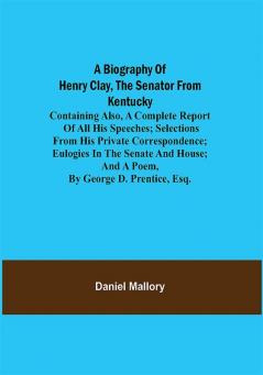 A Biography of Henry Clay the Senator from Kentucky; Containing Also a Complete Report of All His Speeches; Selections From His Private Correspondence; Eulogies in the Senate and House; and a Poem by George D. Prentice Esq.