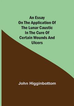 An Essay on the Application of the Lunar Caustic in the Cure of Certain Wounds and Ulcers