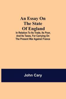An Essay On The State Of England; In Relation To Its Trade Its Poor And Its Taxes For Carrying On The Present War Against France