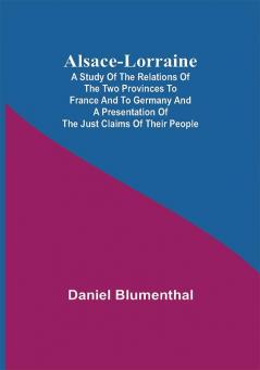 Alsace-Lorraine ; A Study of the Relations of the Two Provinces to France and to Germany and a Presentation of the Just Claims of Their People