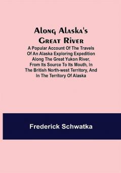 Along Alaska's Great River ; A Popular Account of the Travels of an Alaska Exploring Expedition along the Great Yukon River from Its Source to Its Mouth in the British North-West Territory and in the Territory of Alaska