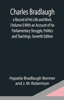 Charles Bradlaugh: A Record Of His Life And Work (Volume I) With An Account Of His Parliamentary Struggle Politics And Teachings. Seventh Edition