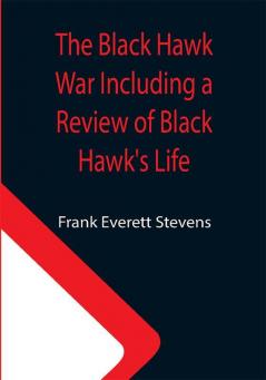 The Black Hawk War Including a Review of Black Hawk's Life