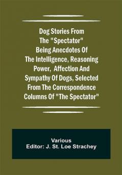 Dog Stories from the Spectator Being anecdotes of the intelligence reasoning power affection and sympathy of dogs selected from the correspondence columns of The Spectator