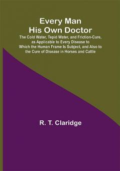 Every Man His Own Doctor; The Cold Water Tepid Water and Friction-Cure as Applicable to Every Disease to Which the Human Frame Is Subject and Also to the Cure of Disease in Horses and Cattle