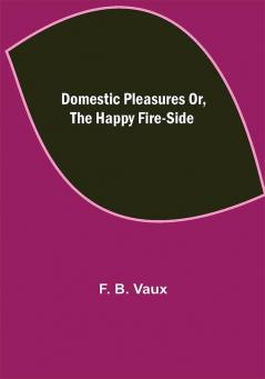 Domestic pleasures or the happy fire-side