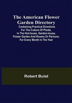 The American Flower Garden Directory; Containing Practical Directions for the Culture of Plants in the Hot-House Garden-House Flower Garden and Rooms or Parlours for Every Month in the Year