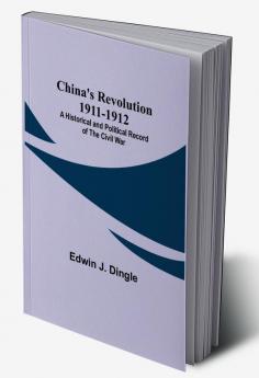 China's Revolution 1911-1912; A Historical and Political Record of the Civil War