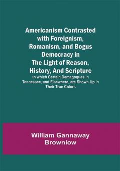 Americanism Contrasted with Foreignism Romanism and Bogus Democracy in the Light of Reason History and Scripture; In which Certain Demagogues in Tennessee and Elsewhere are Shown Up in Their True Colors