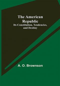 The American Republic: Its Constitution Tendencies and Destiny