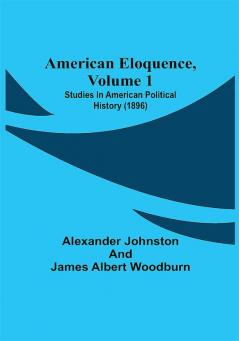 American Eloquence Volume 1; Studies In American Political History (1896)