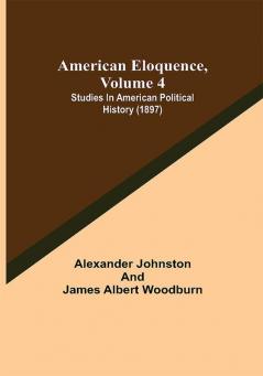 American Eloquence Volume 4; Studies In American Political History (1897)