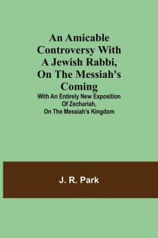 An Amicable Controversy with a Jewish Rabbi on The Messiah's Coming ; With an Entirely New Exposition of Zechariah on the Messiah's Kingdom