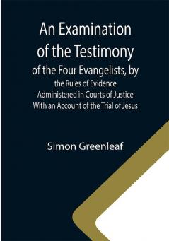 An Examination of the Testimony of the Four Evangelists by the Rules of Evidence Administered in Courts of Justice; With an Account of the Trial of Jesus