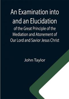 An Examination into and an Elucidation of the Great Principle of the Mediation and Atonement of Our Lord and Savior Jesus Christ