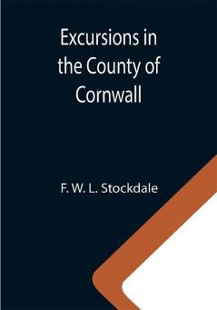 Excursions in the County of Cornwall; Comprising a Concise Historical and Topographical Delineation of the Principal Towns and Villages Together With Descriptions of the Residences of the Nobility and Gentry Remains of Antiquity and Every Other Interesting Object of Curiosity