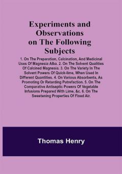 Experiments and Observations on the Following Subjects; 1. On the preparation calcination and medicinal uses of Magnesia Alba. 2. On the solvent qualities of calcined Magnesia. 3. On the variety in the solvent powers of quick-lime when used in different quantities. 4. On various absorbents as promoting or retarding putrefaction. 5. On the comparative antiseptic powers of vegetable infusions prepared with lime &c. 6. On the sweetening properties of fixed air.