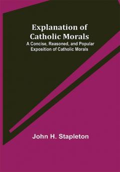 Explanation of Catholic Morals; A Concise Reasoned and Popular Exposition of Catholic Morals