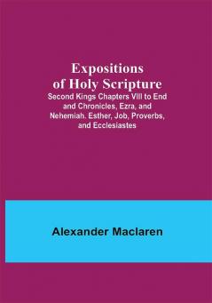 Expositions of Holy Scripture; Second Kings Chapters VIII to End and Chronicles Ezra and Nehemiah. Esther Job Proverbs and Ecclesiastes