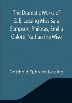 The Dramatic Works of G. E. Lessing Miss Sara Sampson Philotas Emilia Galotti Nathan the Wise