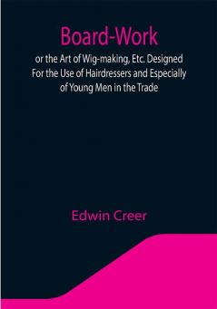 Board-Work; or the Art of Wig-making Etc. Designed For the Use of Hairdressers and Especially of Young Men in the Trade. To Which Is Added Remarks Upon Razors Razor-sharpening Razor Strops & Miscellaneous Recipes Specially Selected.