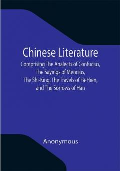 Chinese Literature; Comprising The Analects of Confucius The Sayings of Mencius The Shi-King The Travels of Fâ-Hien and The Sorrows of Han