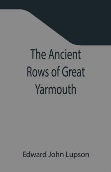 The Ancient Rows Of Great Yarmouth ; Their Names Why So Constructed And What Visitors Have Written About Them Also A Descriptive Sketch Of Yarmouth Beach