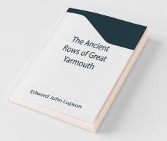 The Ancient Rows Of Great Yarmouth ; Their Names Why So Constructed And What Visitors Have Written About Them Also A Descriptive Sketch Of Yarmouth Beach