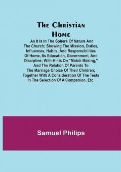 The Christian Home; As it is in the Sphere of Nature and the Church; Showing the Mission Duties Influences Habits and Responsibilities of Home its Education Government and Discipline; with Hints on Match Making and the Relation of Parents to the Marriage Choice of their Children; together with a consideration of the Tests in the Selection of a Companion Etc.