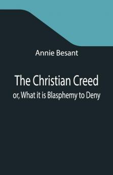 The Christian Creed; Or What It Is Blasphemy To Deny