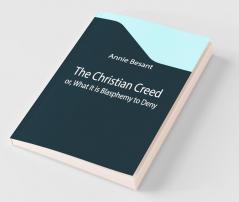 The Christian Creed; Or What It Is Blasphemy To Deny