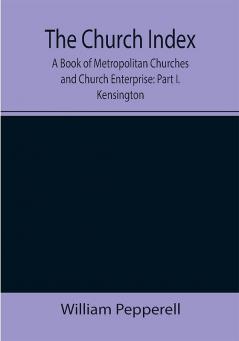 The Church Index; A Book of Metropolitan Churches and Church Enterprise: Part I. Kensington