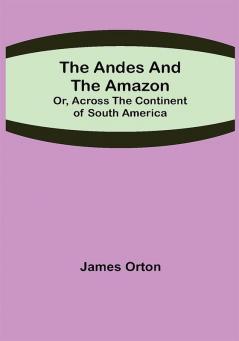 The Andes and the Amazon; Or Across the Continent of South America