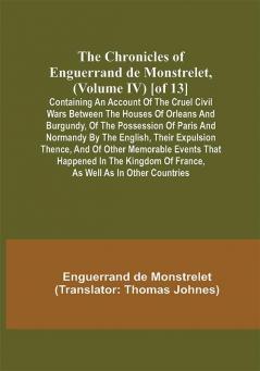 The Chronicles of Enguerrand de Monstrelet (Volume IV) [of 13]; Containing an account of the cruel civil wars between the houses of Orleans and Burgundy of the possession of Paris and Normandy by the English their expulsion thence and of other memorable events that happened in the kingdom of France as well as in other countries