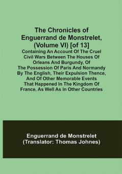 The Chronicles of Enguerrand de Monstrelet (Volume VI) [of 13]; Containing an account of the cruel civil wars between the houses of Orleans and Burgundy of the possession of Paris and Normandy by the English their expulsion thence and of other memorable events that happened in the kingdom of France as well as in other countries