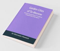 Garden Cities Of To-Morrow; Being The Second Edition Of "To-Morrow: A Peaceful Path To Real Reform"