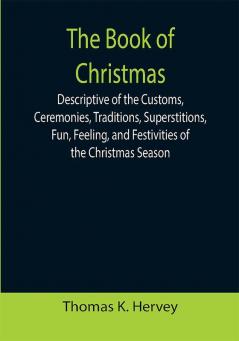 The Book of Christmas; Descriptive of the Customs Ceremonies Traditions Superstitions Fun Feeling and Festivities of the Christmas Season