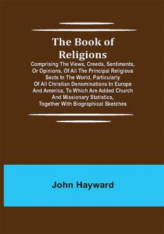 The Book of Religions; Comprising the Views Creeds Sentiments or Opinions of All the Principal Religious Sects in the World Particularly of All Christian Denominations in Europe and America to Which are Added Church and Missionary Statistics Together With Biographical Sketches