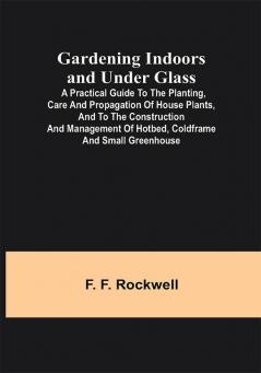 Gardening Indoors and Under Glass; A Practical Guide to the Planting Care and Propagation of House Plants and to the Construction and Management of Hotbed Coldframe and Small Greenhouse