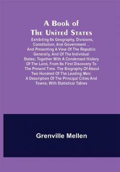 A Book of the United States; Exhibiting its geography divisions constitution and government ... and presenting a view of the republic generally and of the individual states; together with a condensed history of the land from its first discovery to the present time. The biography of about two hundred of the leading men: a description of the principal cities and towns; with statistical tables