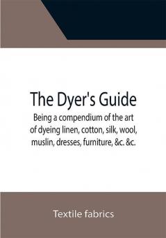 The Dyer's Guide Being a compendium of the art of dyeing linen cotton silk wool muslin dresses furniture &c. &c.; with the method of scouring wool bleaching cotton &c. and directions for ungumming silk and for whitening and sulphuring silk and wool; and also an introductory epitome of the leading facts in chemistry as connected with the art of dyeing