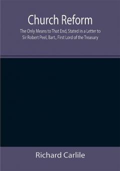 Church Reform; The Only Means to That End Stated in a Letter to Sir Robert Peel Bart. First Lord of the Treasury