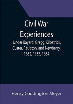 Civil War Experiences; Under Bayard Gregg Kilpatrick Custer Raulston and Newberry 1862 1863 1864