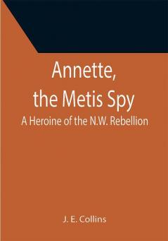 Annette the Metis Spy: A Heroine of the N.W. Rebellion