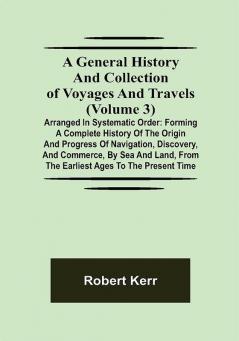 A General History and Collection of Voyages and Travels (Volume 3); Arranged in Systematic Order: Forming a Complete History of the Origin and Progress of Navigation Discovery and Commerce by Sea and Land from the Earliest Ages to the Present Time