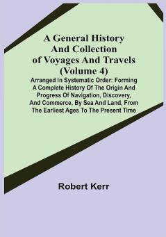 A General History and Collection of Voyages and Travels (Volume 4); Arranged in Systematic Order: Forming a Complete History of the Origin and Progress of Navigation Discovery and Commerce by Sea and Land from the Earliest Ages to the Present Time