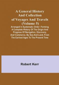 A General History and Collection of Voyages and Travels (Volume 5); Arranged in Systematic Order: Forming a Complete History of the Origin and Progress of Navigation Discovery and Commerce by Sea and Land from the Earliest Ages to the Present Time